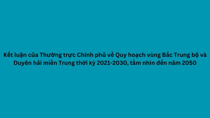 Kết luận của Thường trực Chính phủ về Quy hoạch vùng Bắc Trung bộ và Duyên hải miền Trung thời kỳ 2021-2030, tầm nhìn đến năm 2050